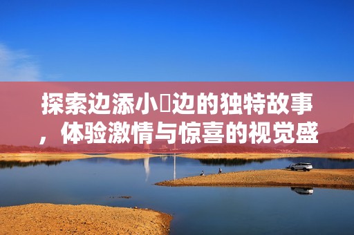 探索边添小泬边的独特故事，体验激情与惊喜的视觉盛宴