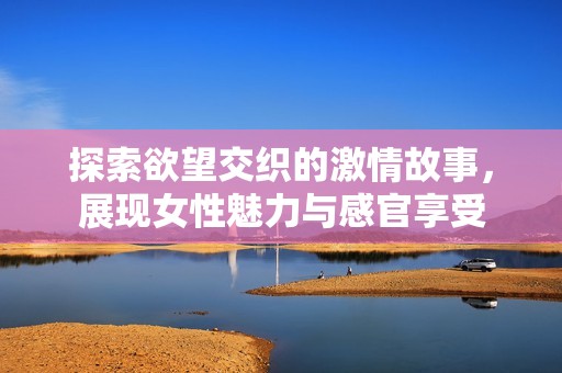 探索欲望交织的激情故事，展现女性魅力与感官享受