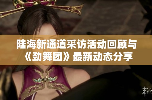 陆海新通道采访活动回顾与《劲舞团》最新动态分享