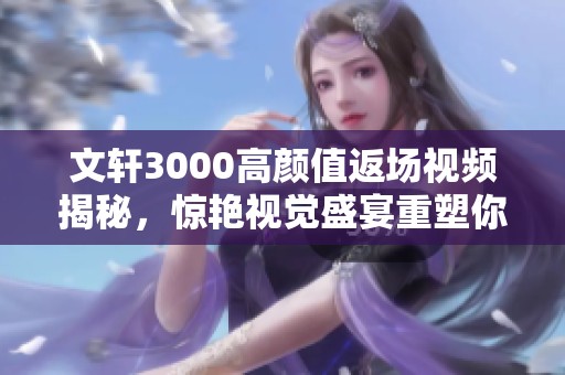 文轩3000高颜值返场视频揭秘，惊艳视觉盛宴重塑你的期待