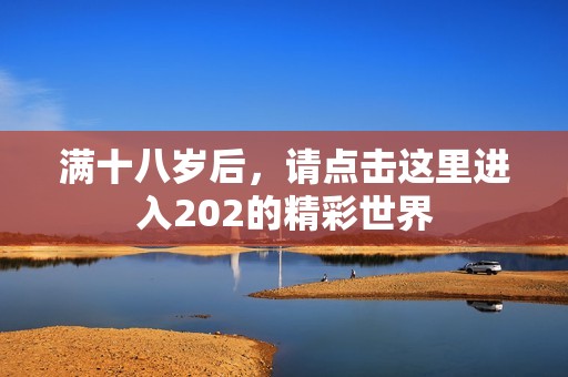 满十八岁后，请点击这里进入202的精彩世界