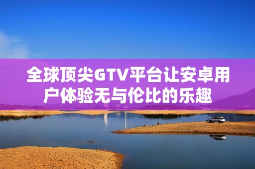 全球顶尖GTV平台让安卓用户体验无与伦比的乐趣