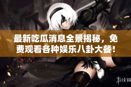 最新吃瓜消息全景揭秘，免费观看各种娱乐八卦大餐！