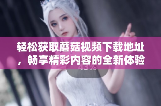 轻松获取蘑菇视频下载地址，畅享精彩内容的全新体验