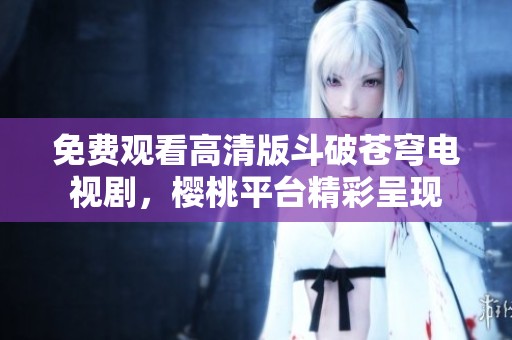 免费观看高清版斗破苍穹电视剧，樱桃平台精彩呈现