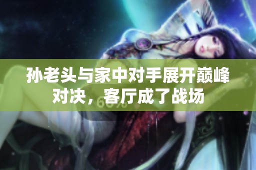 孙老头与家中对手展开巅峰对决，客厅成了战场