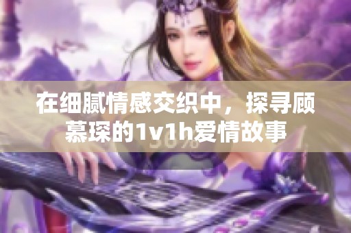 在细腻情感交织中，探寻顾慕琛的1v1h爱情故事