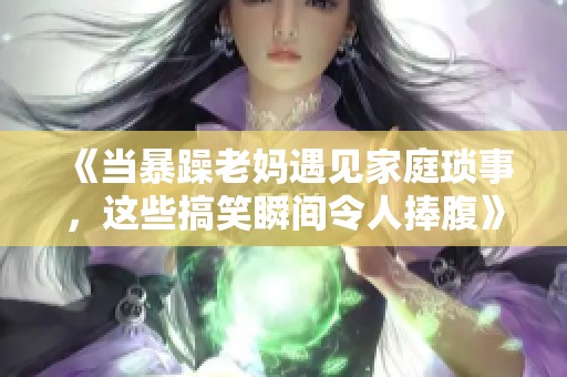 《当暴躁老妈遇见家庭琐事，这些搞笑瞬间令人捧腹》