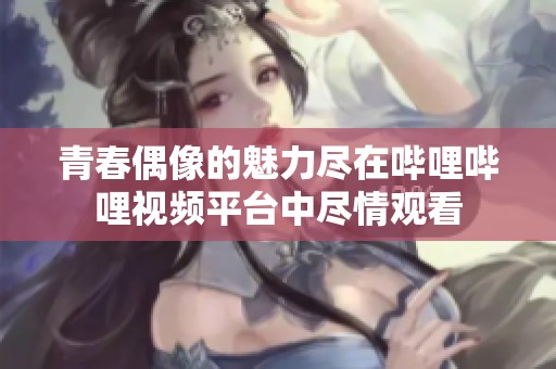 青春偶像的魅力尽在哔哩哔哩视频平台中尽情观看