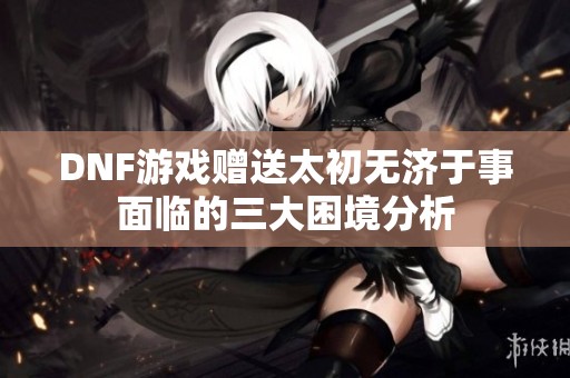 DNF游戏赠送太初无济于事面临的三大困境分析