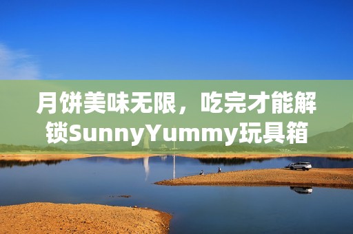 月饼美味无限，吃完才能解锁SunnyYummy玩具箱团购优惠
