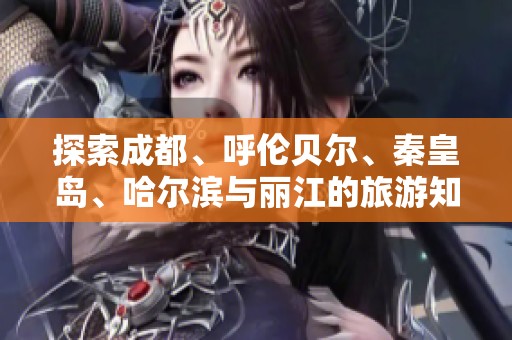 探索成都、呼伦贝尔、秦皇岛、哈尔滨与丽江的旅游知识问答攻略
