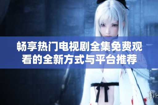 畅享热门电视剧全集免费观看的全新方式与平台推荐