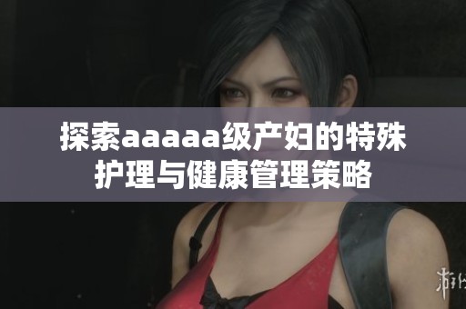探索aaaaa级产妇的特殊护理与健康管理策略