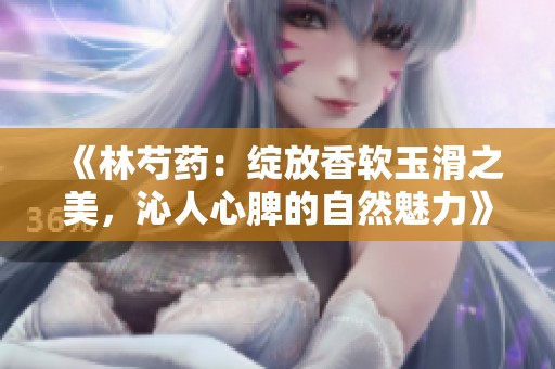 《林芍药：绽放香软玉滑之美，沁人心脾的自然魅力》