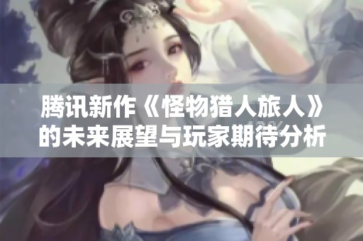 腾讯新作《怪物猎人旅人》的未来展望与玩家期待分析