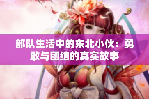 部队生活中的东北小伙：勇敢与团结的真实故事