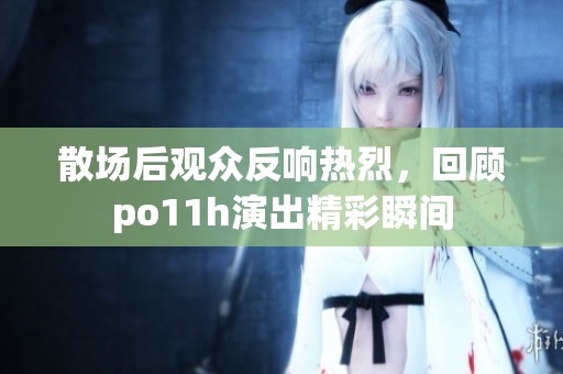 散场后观众反响热烈，回顾po11h演出精彩瞬间