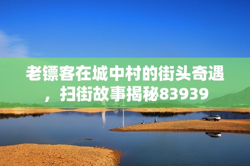 老镖客在城中村的街头奇遇，扫街故事揭秘83939