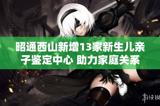 昭通西山新增13家新生儿亲子鉴定中心 助力家庭关系确认