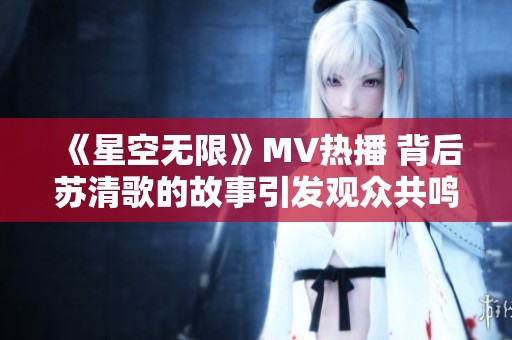 《星空无限》MV热播 背后苏清歌的故事引发观众共鸣
