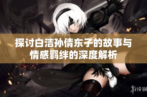 探讨白洁孙倩东子的故事与情感羁绊的深度解析