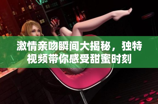 激情亲吻瞬间大揭秘，独特视频带你感受甜蜜时刻