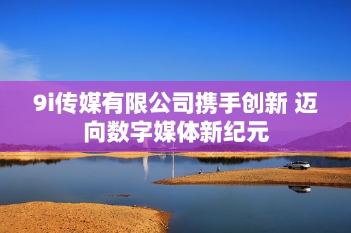 9i传媒有限公司携手创新 迈向数字媒体新纪元