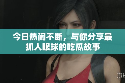 今日热闹不断，与你分享最抓人眼球的吃瓜故事