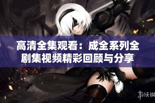 高清全集观看：成全系列全剧集视频精彩回顾与分享