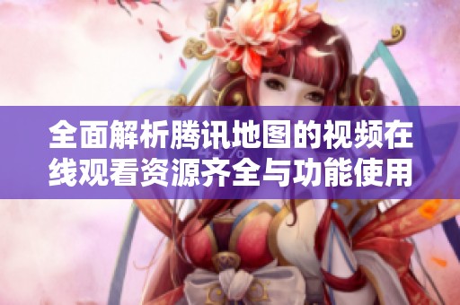 全面解析腾讯地图的视频在线观看资源齐全与功能使用指南