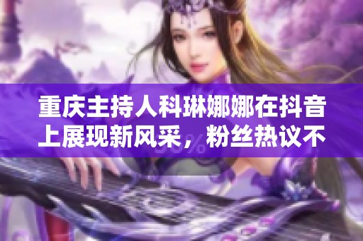 重庆主持人科琳娜娜在抖音上展现新风采，粉丝热议不断