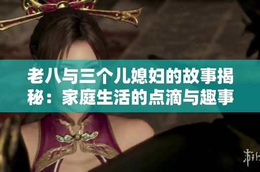 老八与三个儿媳妇的故事揭秘：家庭生活的点滴与趣事