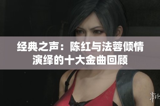 经典之声：陈红与法蓉倾情演绎的十大金曲回顾