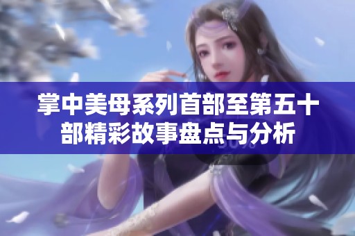 掌中美母系列首部至第五十部精彩故事盘点与分析