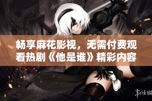 畅享麻花影视，无需付费观看热剧《他是谁》精彩内容