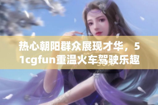 热心朝阳群众展现才华，51cgfun重温火车驾驶乐趣