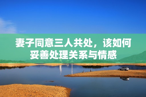 妻子同意三人共处，该如何妥善处理关系与情感