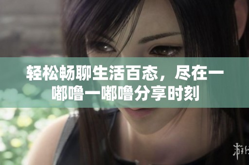 轻松畅聊生活百态，尽在一嘟噜一嘟噜分享时刻