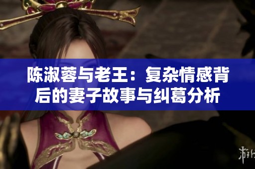 陈淑蓉与老王：复杂情感背后的妻子故事与纠葛分析