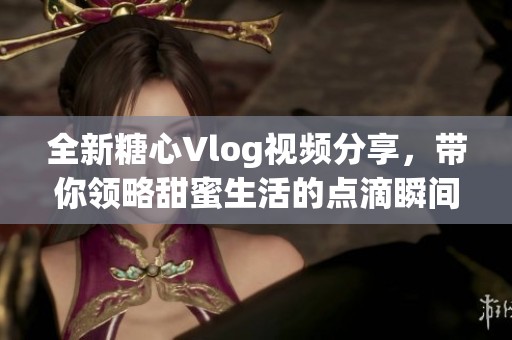 全新糖心Vlog视频分享，带你领略甜蜜生活的点滴瞬间