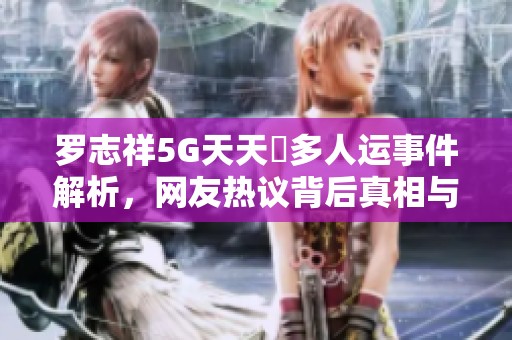 罗志祥5G天天奭多人运事件解析，网友热议背后真相与深远影响