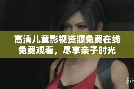 高清儿童影视资源免费在线免费观看，尽享亲子时光