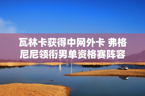 瓦林卡获得中网外卡 弗格尼尼领衔男单资格赛阵容
