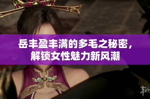 岳丰盈丰满的多毛之秘密，解锁女性魅力新风潮