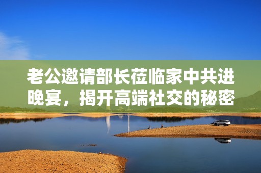 老公邀请部长莅临家中共进晚宴，揭开高端社交的秘密