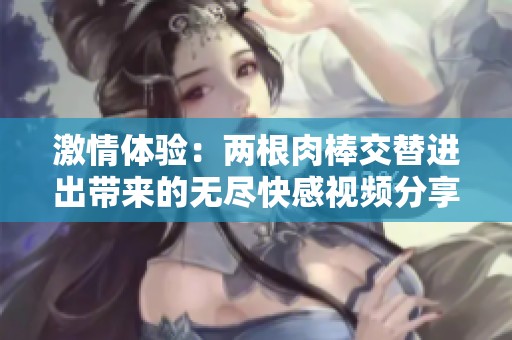激情体验：两根肉棒交替进出带来的无尽快感视频分享