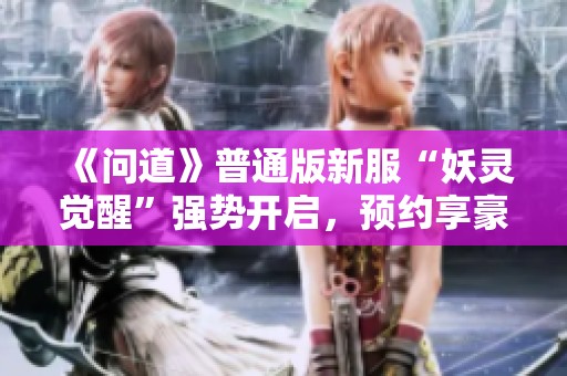 《问道》普通版新服“妖灵觉醒”强势开启，预约享豪华奖励!