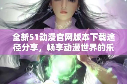 全新51动漫官网版本下载途径分享，畅享动漫世界的乐趣