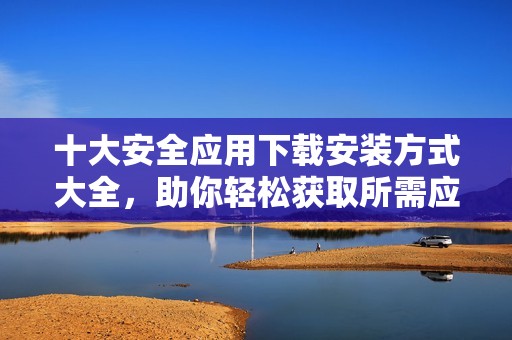 十大安全应用下载安装方式大全，助你轻松获取所需应用